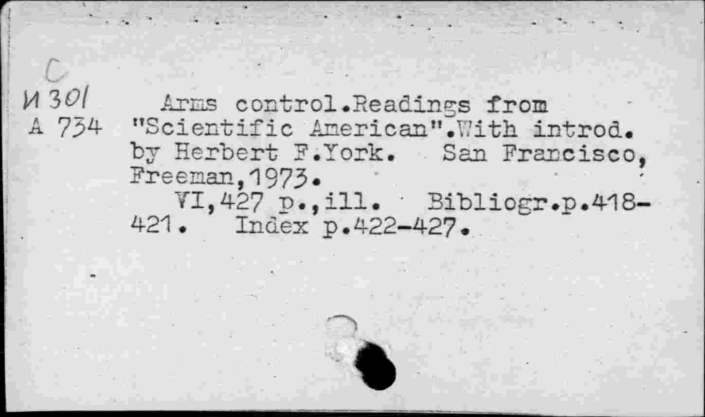 ﻿M 3&I
A 754
Arias control .Readings from ’’Scientific American”.With, introd, by Herbert F.Iork. San Francisco, Freeman,!975«
VI,427 p.,ill. Bibliogr.p.418-421. Index p.422-427.